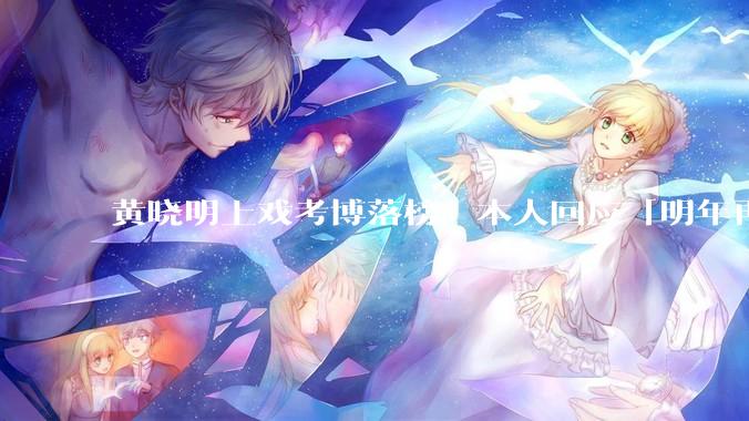 黄晓明上戏考博落榜，本人回应「明年再战」，怎样看明星对高学历的追求？上戏博士有多难考？